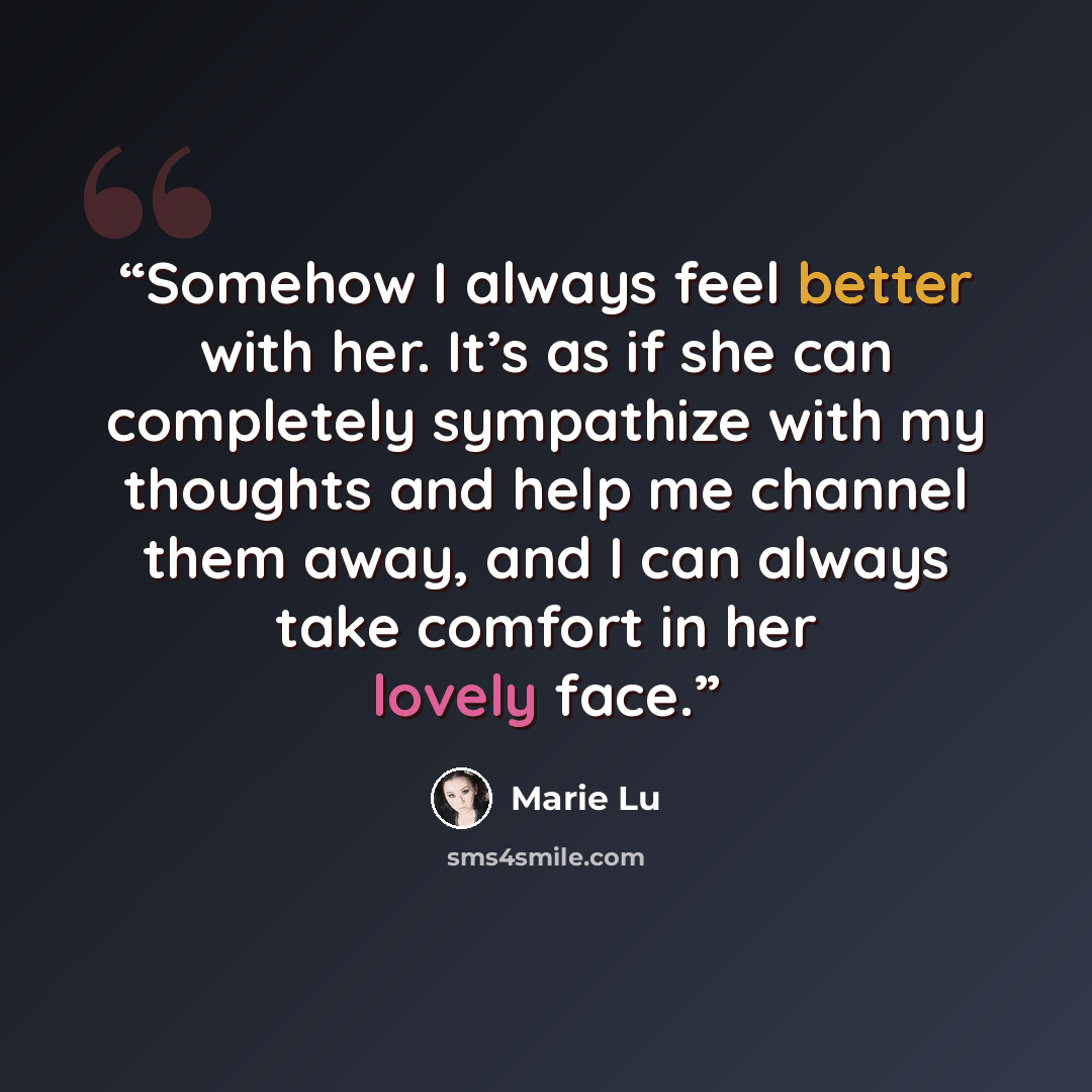 “Somehow I always feel better with her. It’s as if she can completely sympathize with my thoughts and help me channel them away, and I can always take comfort in her lovely face.” quote by Marie Lu