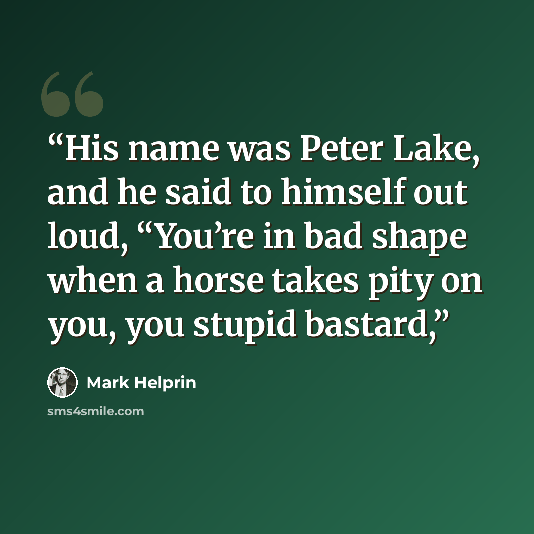 “His name was Peter Lake, and he said to himself out loud, “You’re in bad shape when a horse takes pity on you, you stupid bastard,” quote by Mark Helprin