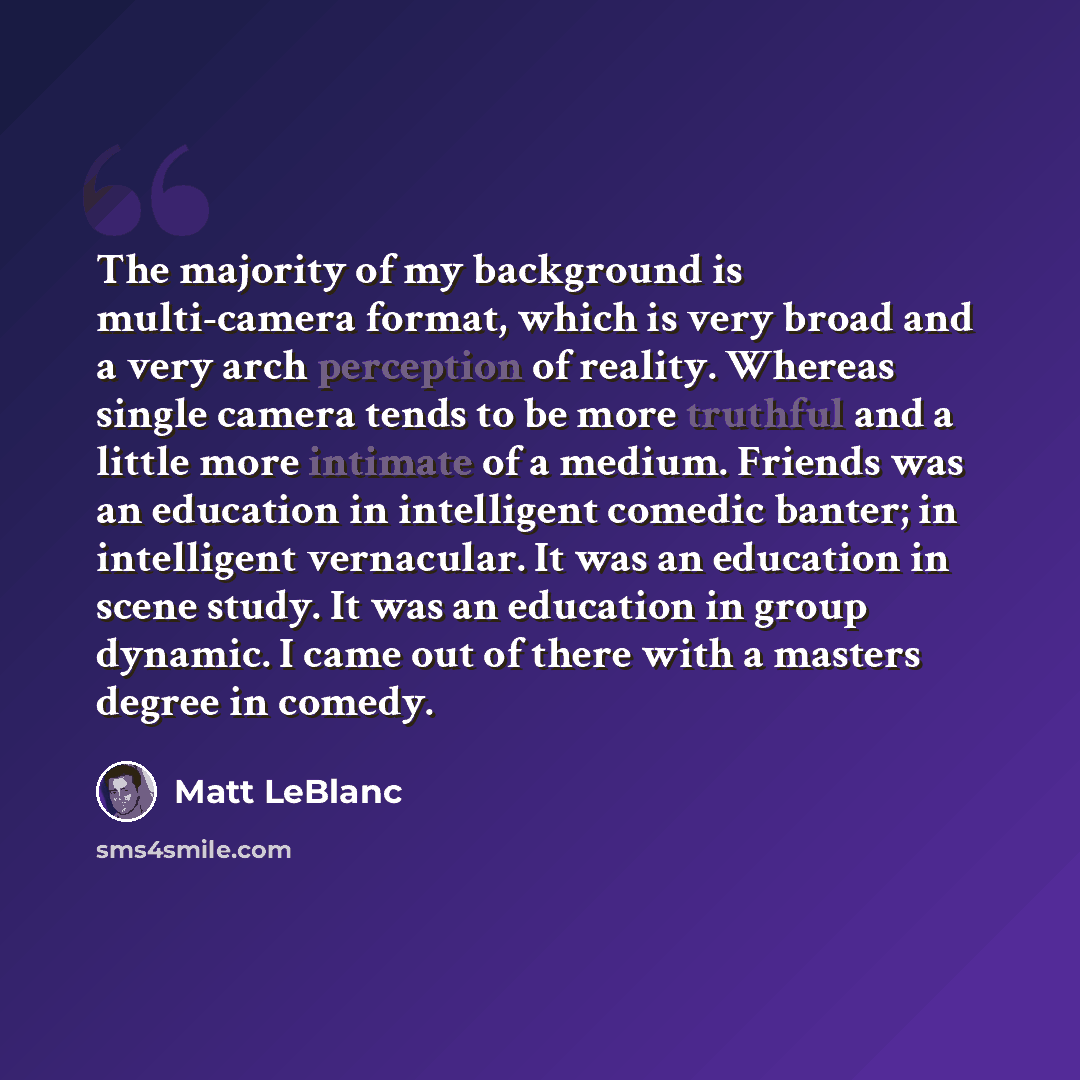 “The majority of my background is multi-camera format, which is very broad and a very arch perception of reality. Whereas single camera tends to be more truthful and a little more intimate of a medium. Friends was an education in intelligent comedic banter; in intelligent vernacular. It was an…” quote by Matt LeBlanc