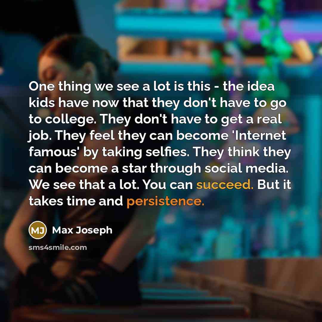 “One thing we see a lot is this - the idea kids have now that they don't have to go to college. They don't have to get a real job. They feel they can become 'Internet famous' by taking selfies. They think they can become a star through social media. We see that a lot. You can succeed. But it takes…” quote by Max Joseph