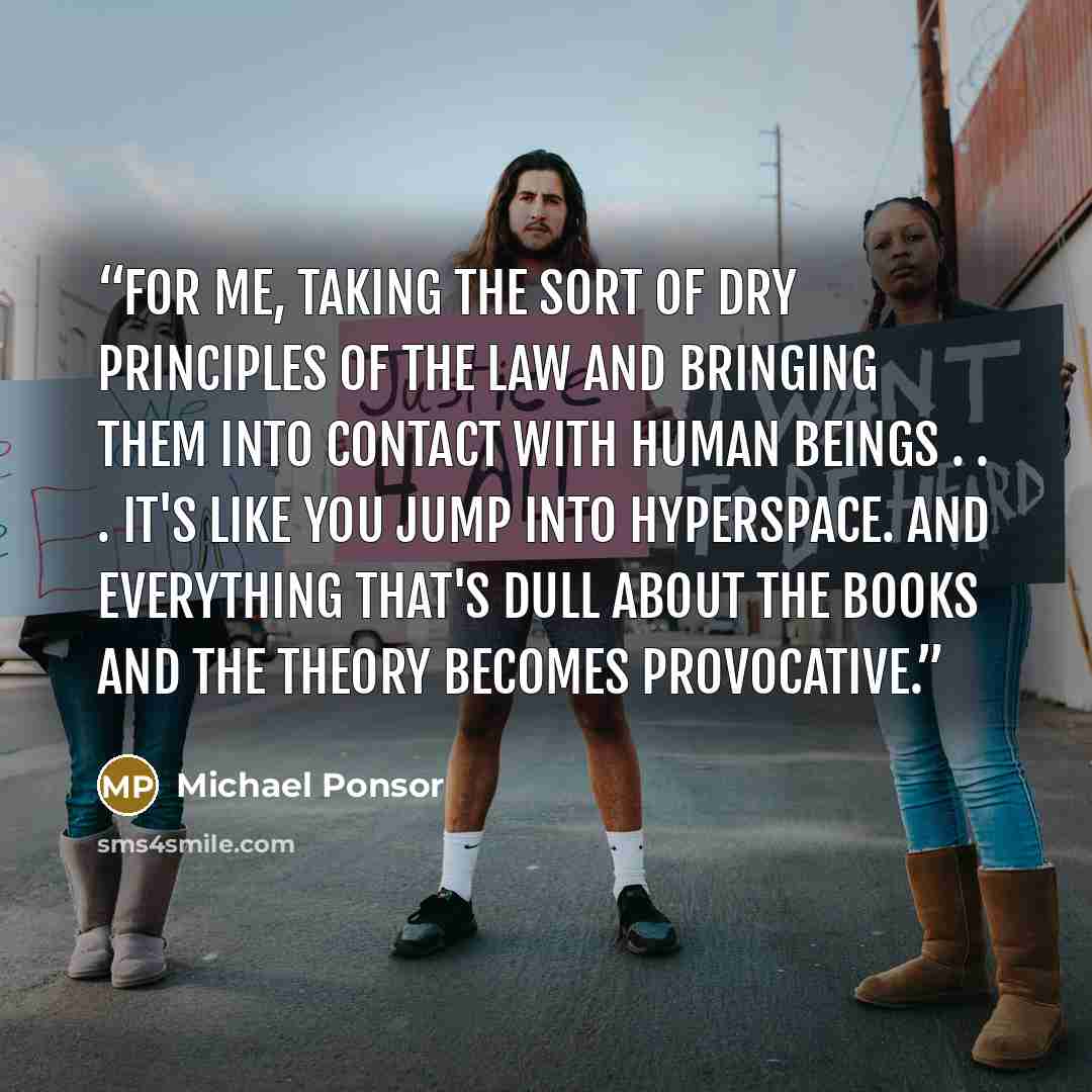 “For me, taking the sort of dry principles of the law and bringing them into contact with human beings . . . it's like you jump into hyperspace. And everything that's dull about the books and the theory becomes provocative.” quote by Michael Ponsor