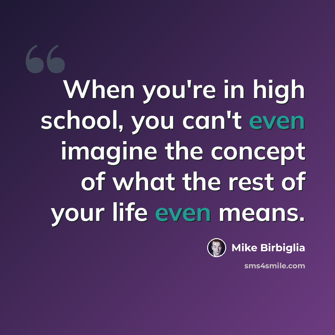 “When you're in high school, you can't even imagine the concept of what the rest of your life even means.” quote by Mike Birbiglia