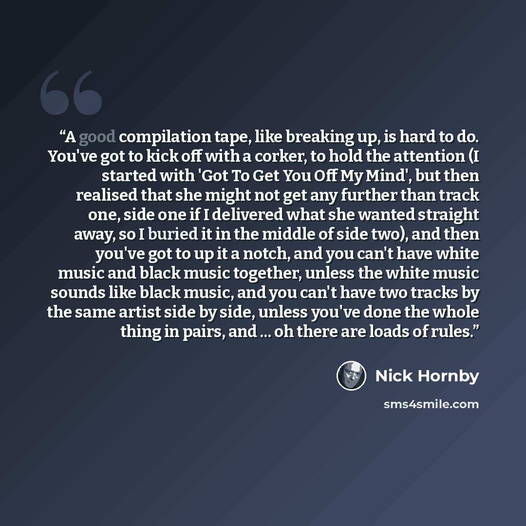 “A good compilation tape, like breaking up, is hard to do. You've got to kick off with a corker, to hold the attention (I started with 'Got To Get You Off My Mind', but then realised that she might not get any further than track one, side one if I delivered what she wanted straight away, so I…” quote by Nick Hornby