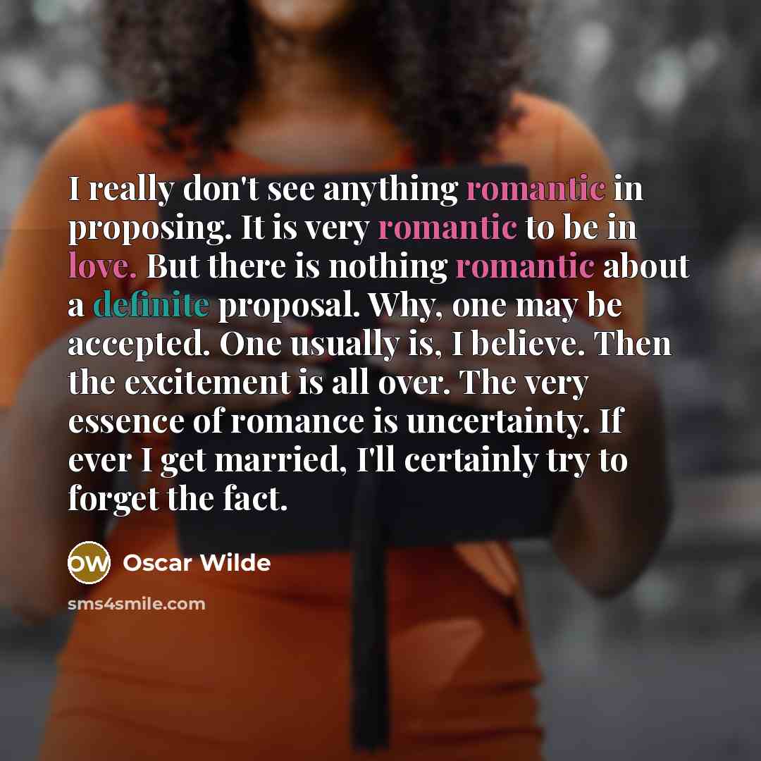 “I really don't see anything romantic in proposing. It is very romantic to be in love. But there is nothing romantic about a definite proposal. Why, one may be accepted. One usually is, I believe. Then the excitement is all over. The very essence of romance is uncertainty. If ever I get married…” quote by Oscar Wilde