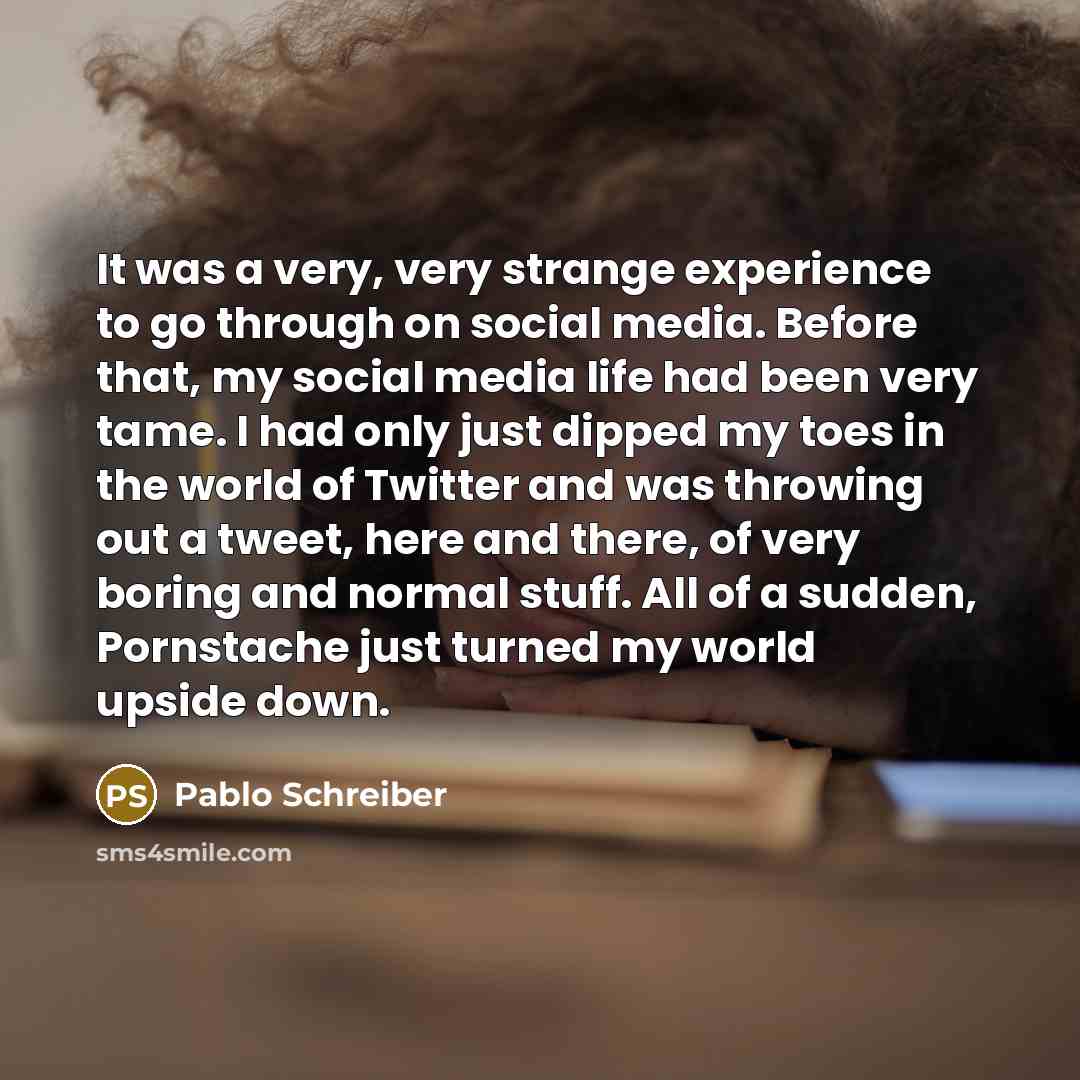“It was a very, very strange experience to go through on social media. Before that, my social media life had been very tame. I had only just dipped my toes in the world of Twitter and was throwing out a tweet, here and there, of very boring and normal stuff. All of a sudden, Pornstache just turned…” quote by Pablo Schreiber