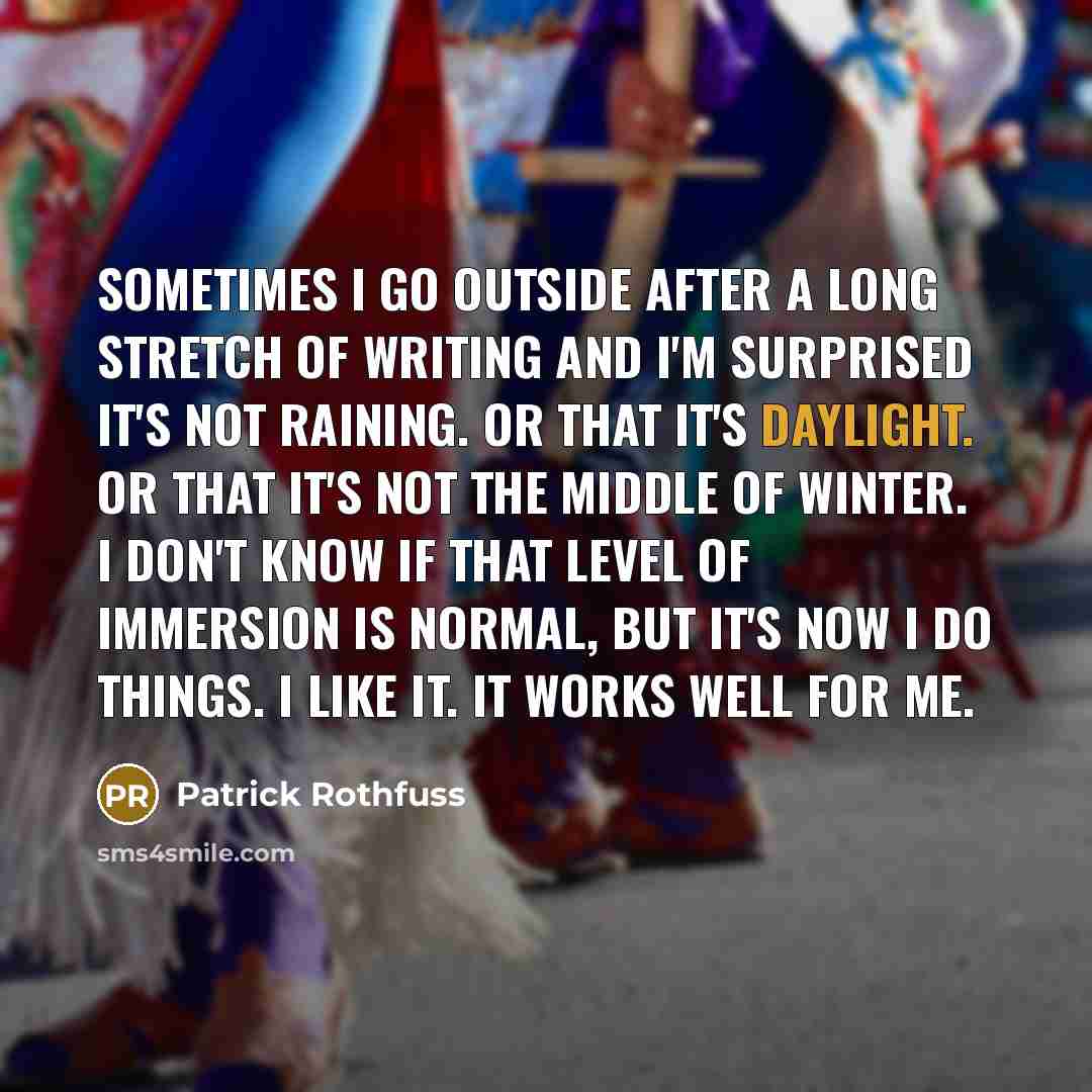 “Sometimes I go outside after a long stretch of writing and I'm surprised it's not raining. Or that it's daylight. Or that it's not the middle of winter. I don't know if that level of immersion is normal, but it's now I do things. I like it. It works well for me.” quote by Patrick Rothfuss