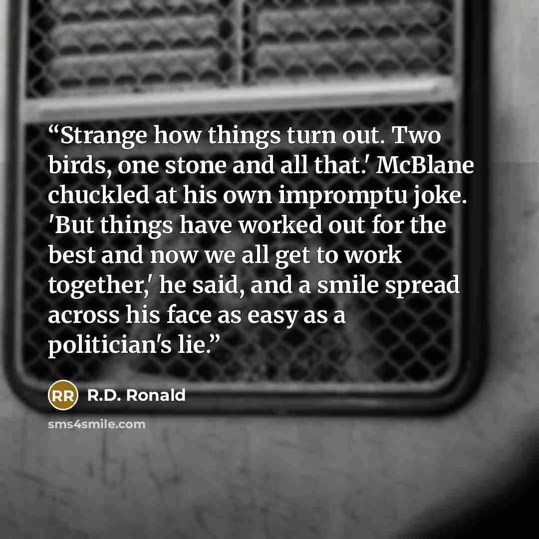 “Strange how things turn out. Two birds, one stone and all that.' McBlane chuckled at his own impromptu joke. 'But things have worked out for the best and now we all get to work together,' he said, and a smile spread across his face as easy as a politician's lie.” quote by R.D. Ronald