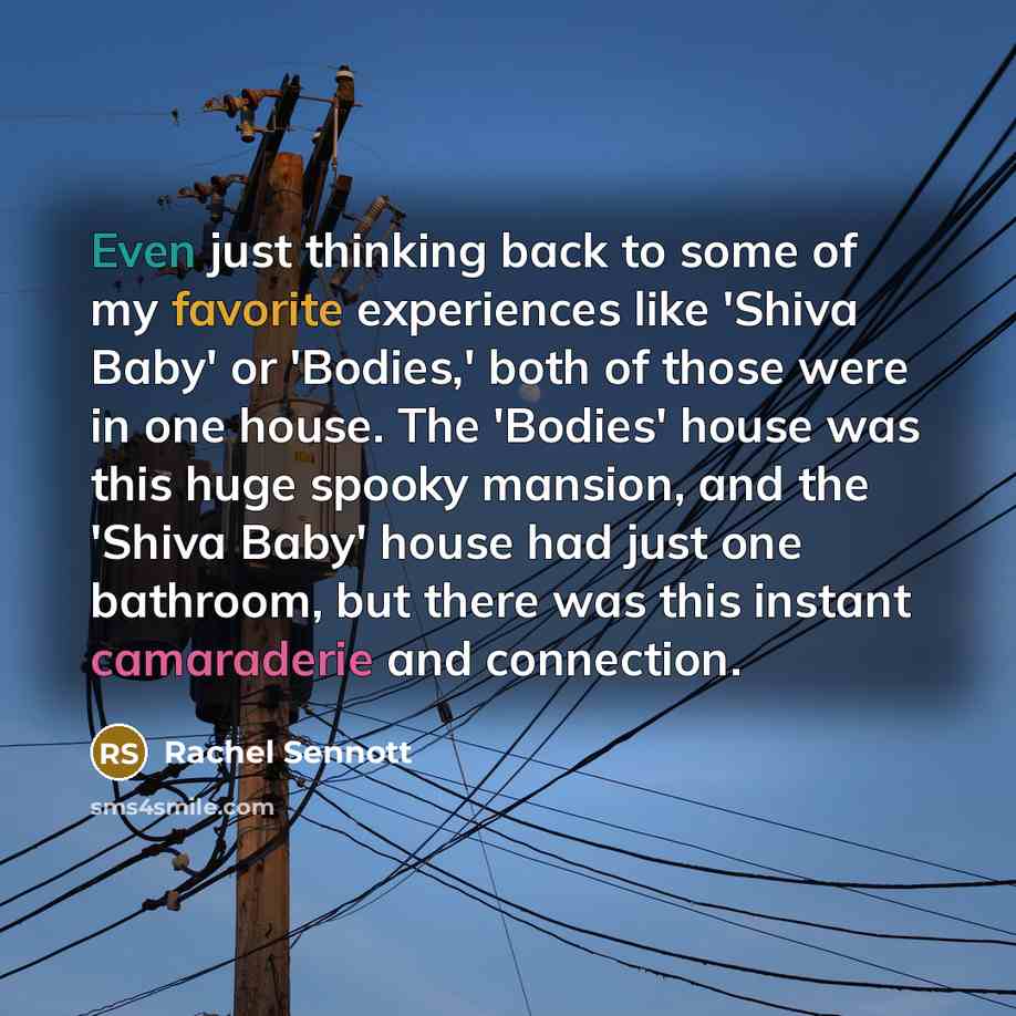 “Even just thinking back to some of my favorite experiences like 'Shiva Baby' or 'Bodies,' both of those were in one house. The 'Bodies' house was this huge spooky mansion, and the 'Shiva Baby' house had just one bathroom, but there was this instant camaraderie and connection.” quote by Rachel Sennott