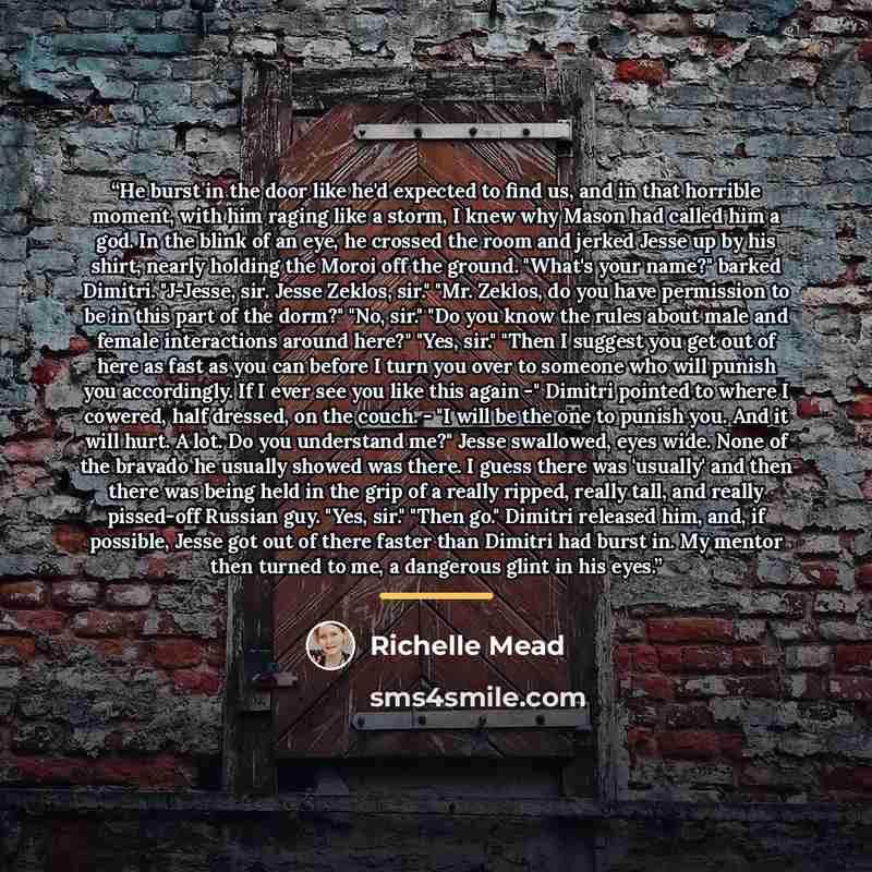 “He burst in the door like he'd expected to find us, and in that horrible moment, with him raging like a storm, I knew why Mason had called him a god. In the blink of an eye, he crossed the room and jerked Jesse up by his shirt, nearly holding the Moroi off the ground. "What's your name?" barked…” quote by Richelle Mead