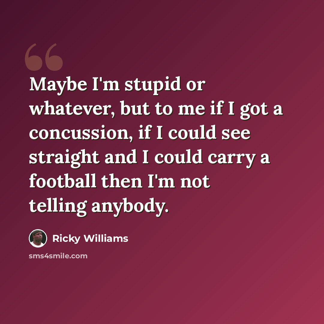 “Maybe I'm stupid or whatever, but to me if I got a concussion, if I could see straight and I could carry a football then I'm not telling anybody.” quote by Ricky Williams