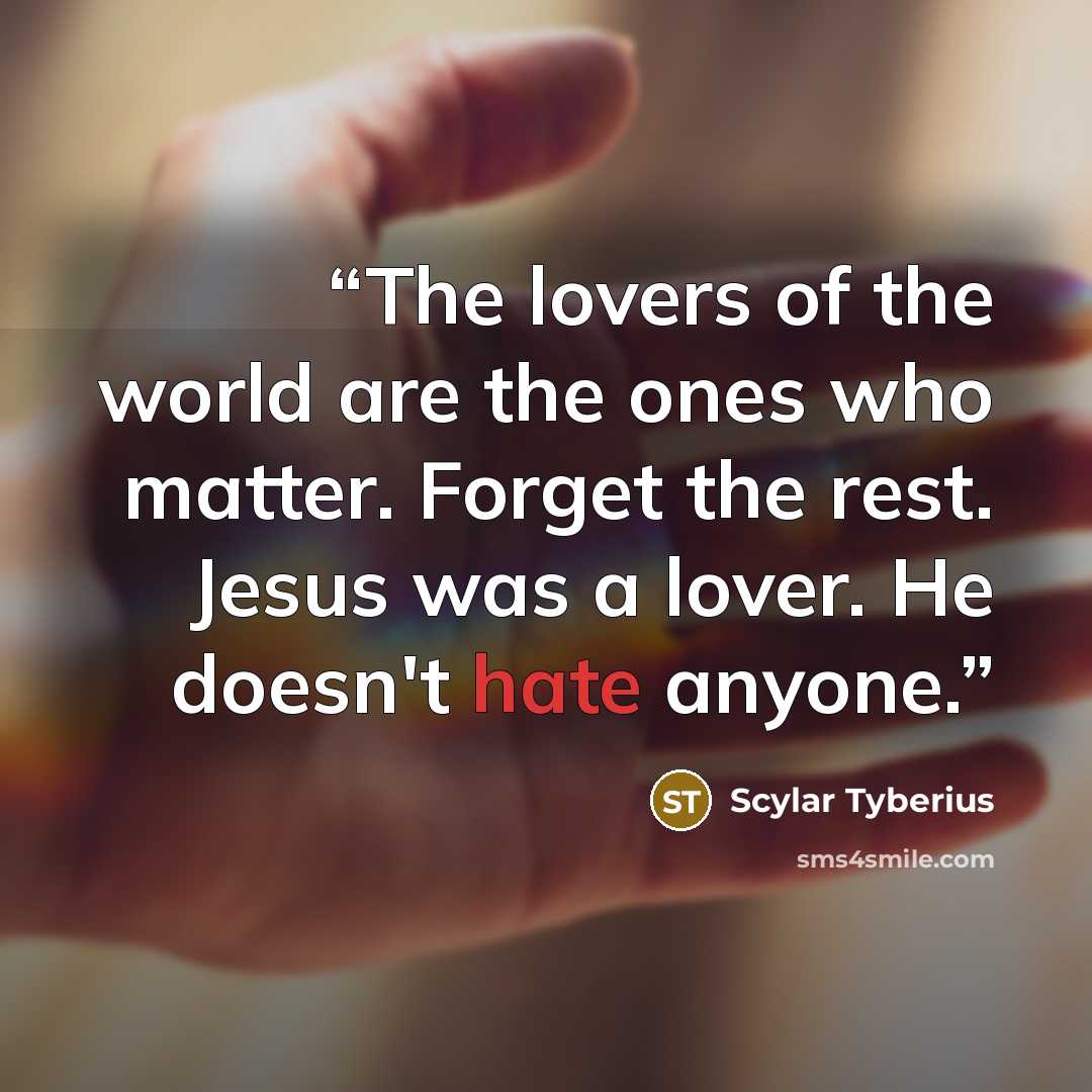 “The lovers of the world are the ones who matter. Forget the rest. Jesus was a lover. He doesn't hate anyone.” quote by Scylar Tyberius