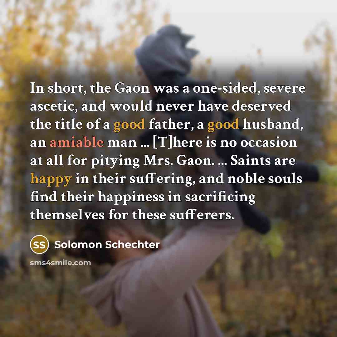 “In short, the Gaon was a one-sided, severe ascetic, and would never have deserved the title of a good father, a good husband, an amiable man ... [T]here is no occasion at all for pitying Mrs. Gaon. ... Saints are happy in their suffering, and noble souls find their happiness in sacrificing…” quote by Solomon Schechter