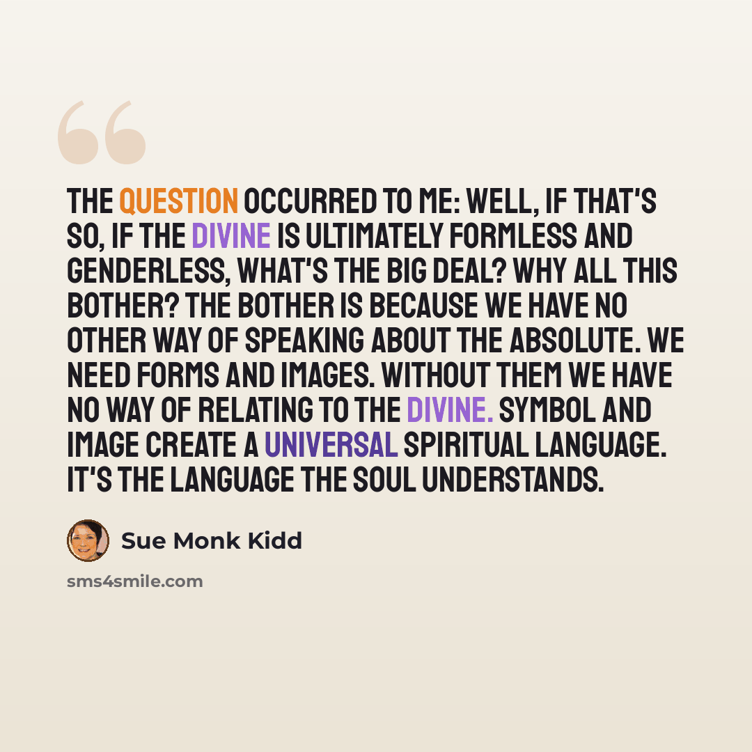 “The question occurred to me: Well, if that's so, if the Divine is ultimately formless and genderless, what's the big deal? Why all this bother? The bother is because we have no other way of speaking about the Absolute. We need forms and images. Without them we have no way of relating to the…” quote by Sue Monk Kidd