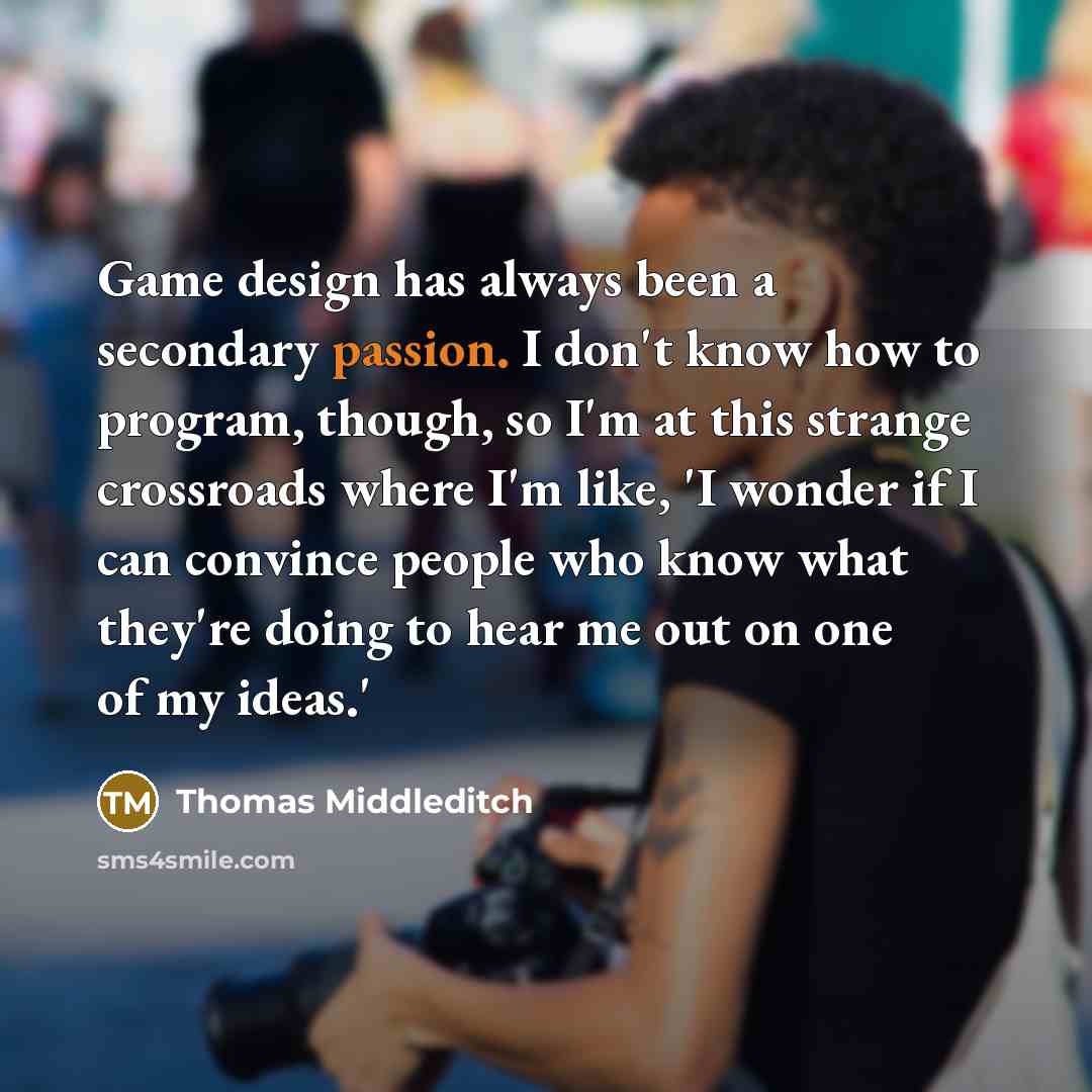 “Game design has always been a secondary passion. I don't know how to program, though, so I'm at this strange crossroads where I'm like, 'I wonder if I can convince people who know what they're doing to hear me out on one of my ideas.'” quote by Thomas Middleditch