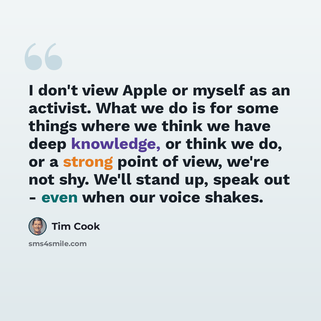 “I don't view Apple or myself as an activist. What we do is for some things where we think we have deep knowledge, or think we do, or a strong point of view, we're not shy. We'll stand up, speak out - even when our voice shakes.” quote by Tim Cook