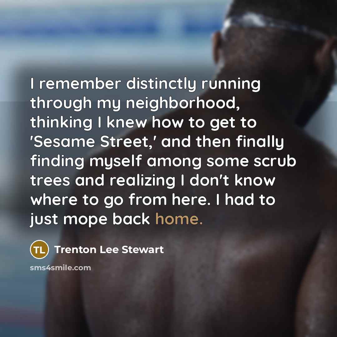 “I remember distinctly running through my neighborhood, thinking I knew how to get to 'Sesame Street,' and then finally finding myself among some scrub trees and realizing I don't know where to go from here. I had to just mope back home.” quote by Trenton Lee Stewart