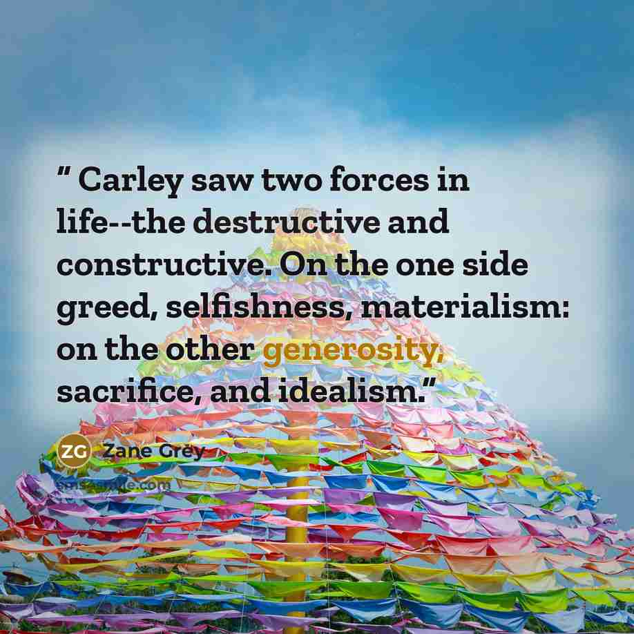 “Carley saw two forces in life--the destructive and constructive. On the one side greed, selfishness, materialism: on the other generosity, sacrifice, and idealism.” quote by Zane Grey