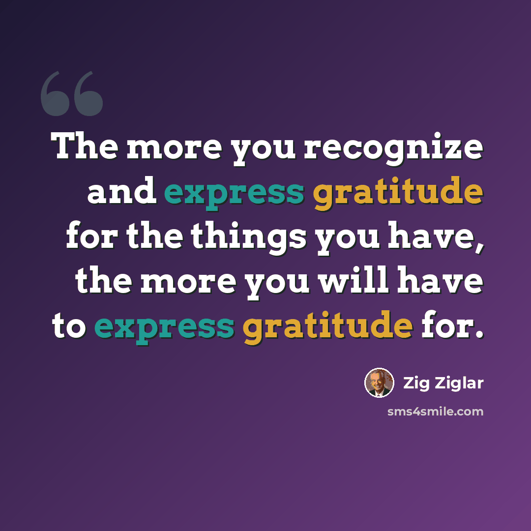 “The more you recognize and express gratitude for the things you have, the more you will have to express gratitude for.” quote by Zig Ziglar