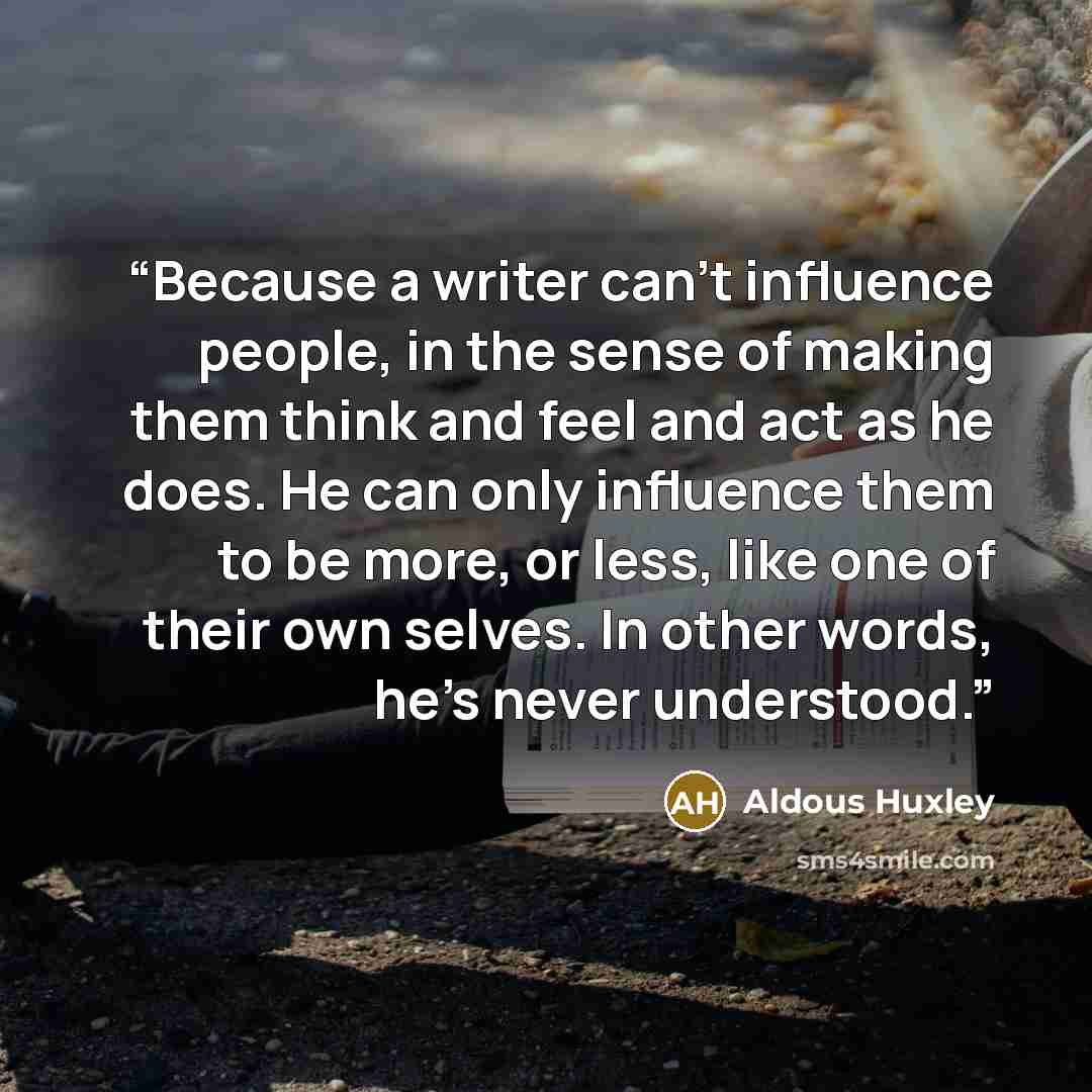 “Because a writer can't influence people, in the sense of making them think and feel and act as he does. He can only influence them to be more, or less, like one of their own selves. In other words, he's never understood.” quote by Aldous Huxley
