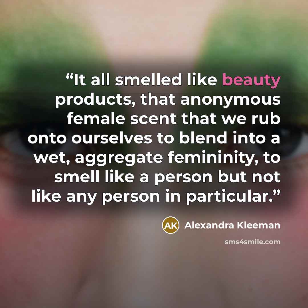 “It all smelled like beauty products, that anonymous female scent that we rub onto ourselves to blend into a wet, aggregate femininity, to smell like a person but not like any person in particular.” quote by Alexandra Kleeman