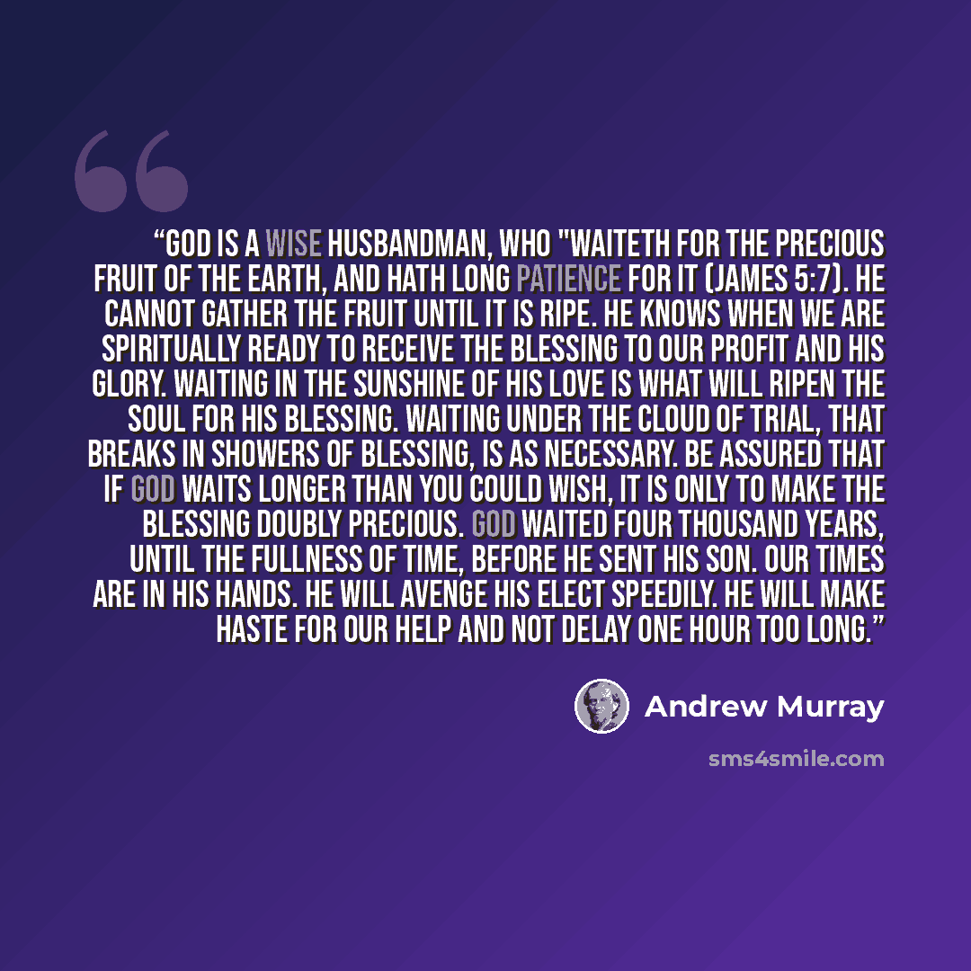 “God is a wise husbandman, who "waiteth for the precious fruit of the earth, and hath long patience for it (James 5:7). He cannot gather the fruit until it is ripe. He knows when we are spiritually ready to receive the blessing to our profit and His glory. Waiting in the sunshine of His love is…” quote by Andrew Murray