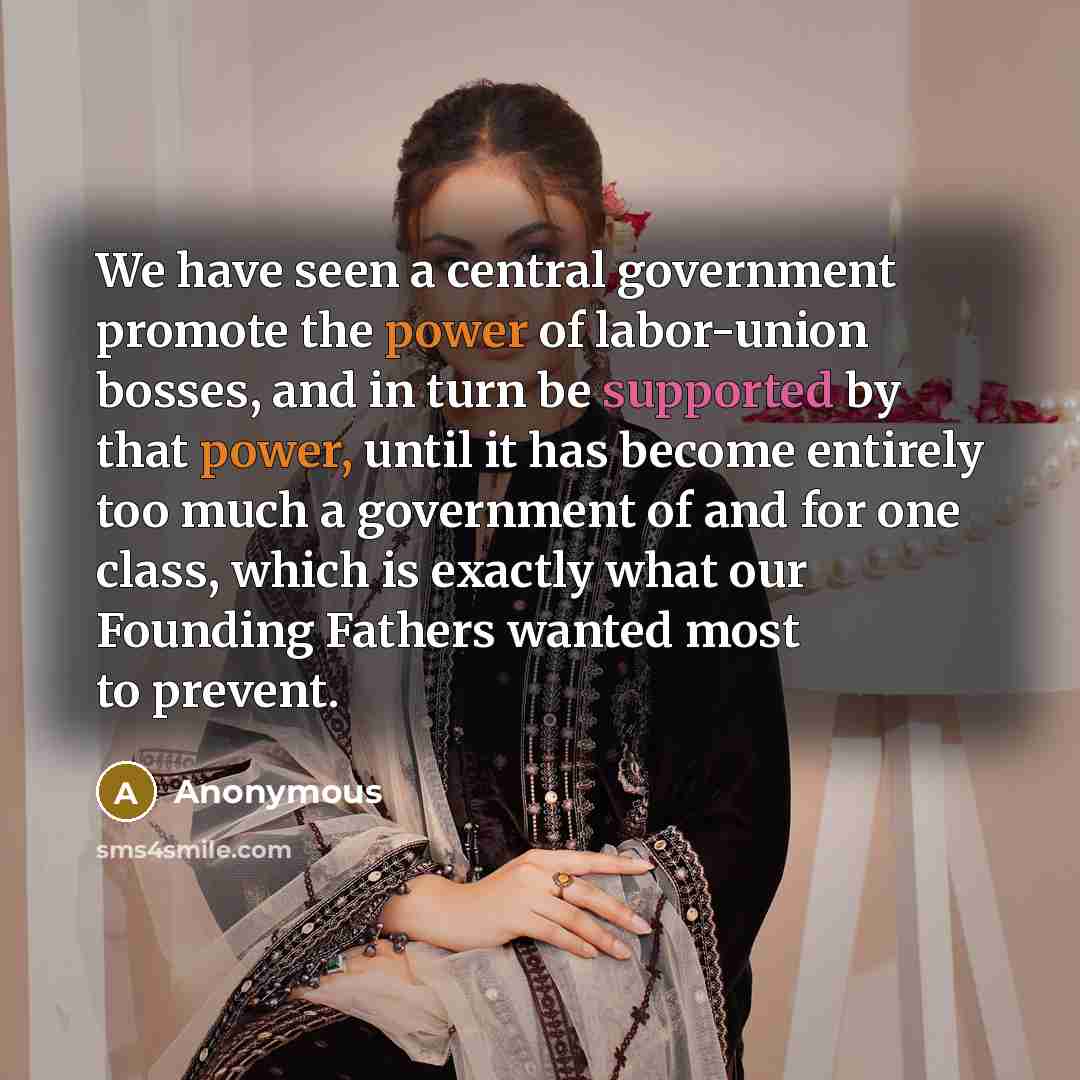 “We have seen a central government promote the power of labor-union bosses, and in turn be supported by that power, until it has become entirely too much a government of and for one class, which is exactly what our Founding Fathers wanted most to prevent.” quote by Anonymous