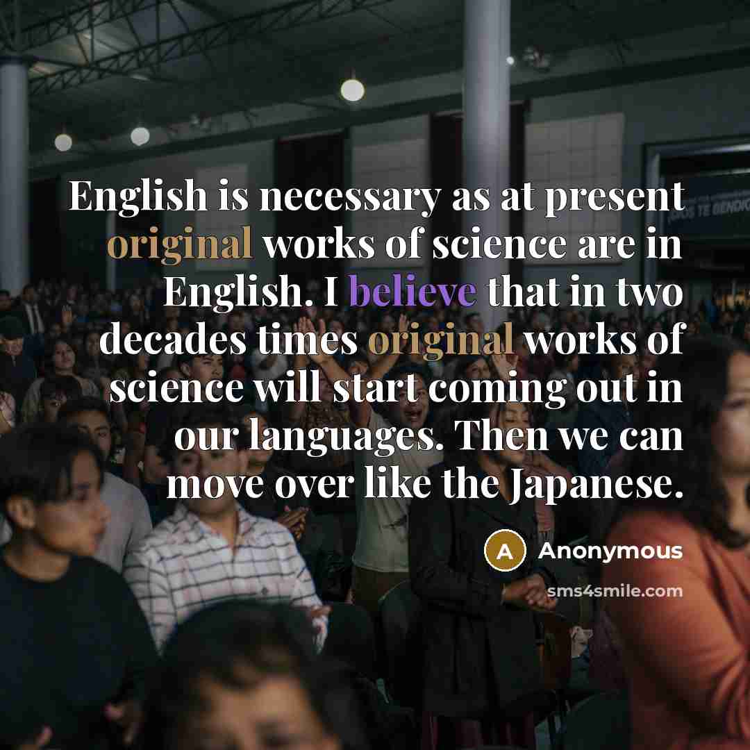 “English is necessary as at present original works of science are in English. I believe that in two decades times original works of science will start coming out in our languages. Then we can move over like the Japanese.” quote by Anonymous