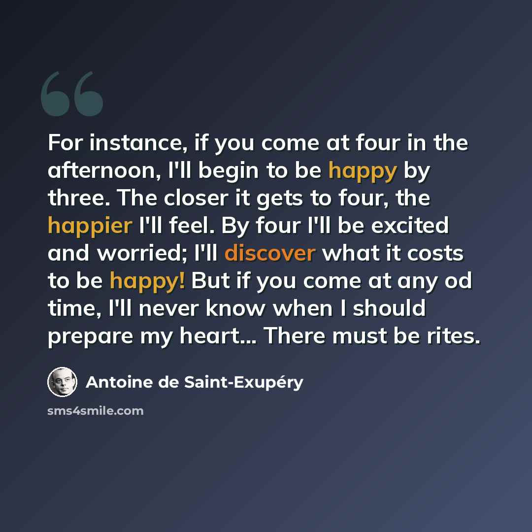 “For instance, if you come at four in the afternoon, I'll begin to be happy by three. The closer it gets to four, the happier I'll feel. By four I'll be excited and worried; I'll discover what it costs to be happy! But if you come at any od time, I'll never know when I should prepare my heart…” quote by Antoine de Saint-Exupery