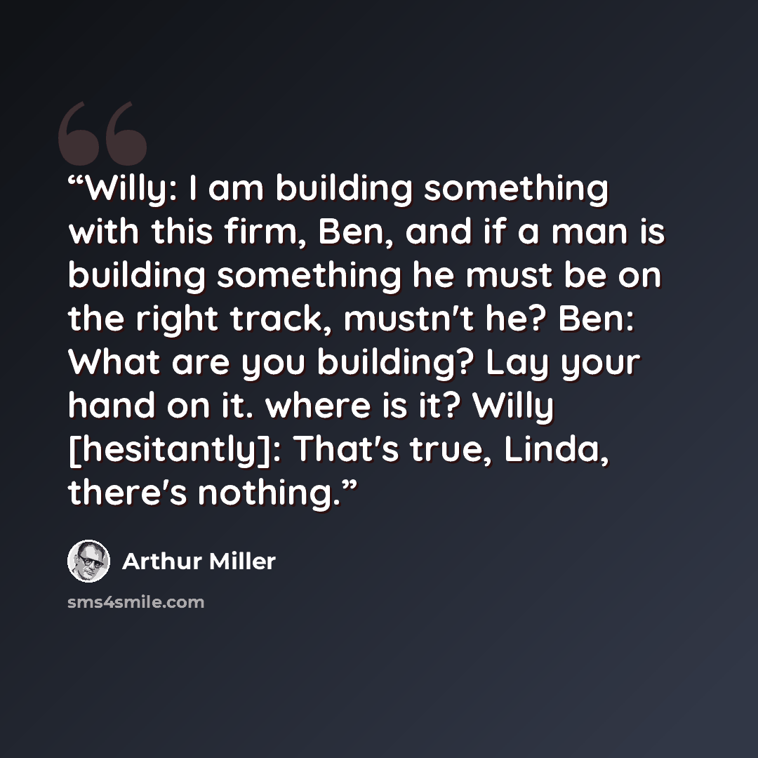“Willy: I am building something with this firm, Ben, and if a man is building something he must be on the right track, mustn't he? Ben: What are you building? Lay your hand on it. where is it? Willy [hesitantly]: That's true, Linda, there's nothing.” quote by Arthur Miller