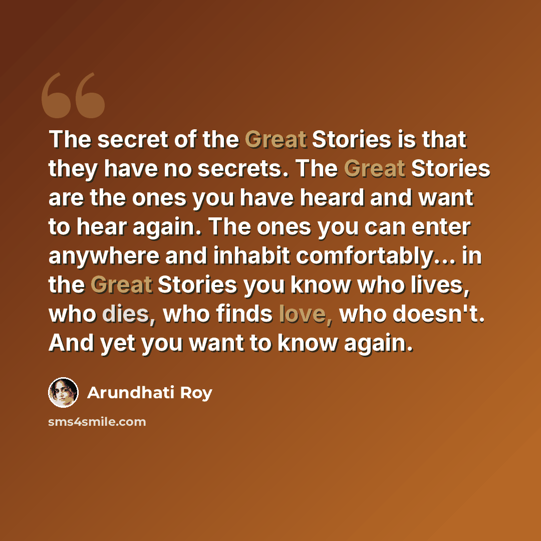 “The secret of the Great Stories is that they have no secrets. The Great Stories are the ones you have heard and want to hear again. The ones you can enter anywhere and inhabit comfortably... in the Great Stories you know who lives, who dies, who finds love, who doesn't. And yet you want to know…” quote by Arundhati Roy