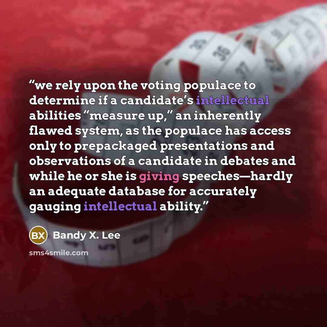 “we rely upon the voting populace to determine if a candidate’s intellectual abilities “measure up,” an inherently flawed system, as the populace has access only to prepackaged presentations and observations of a candidate in debates and while he or she is giving speeches—hardly an adequate…” quote by Bandy X. Lee