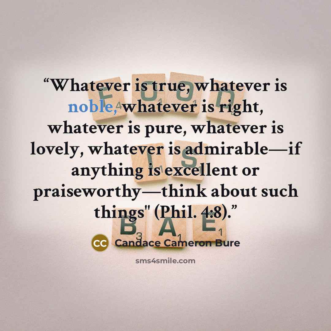 “Whatever is true, whatever is noble, whatever is right, whatever is pure, whatever is lovely, whatever is admirable—if anything is excellent or praiseworthy—think about such things" (Phil. 4:8).” quote by Candace Cameron Bure