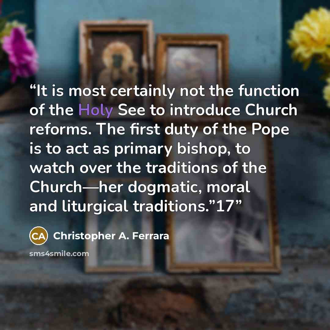 “It is most certainly not the function of the Holy See to introduce Church reforms. The first duty of the Pope is to act as primary bishop, to watch over the traditions of the Church—her dogmatic, moral and liturgical traditions.”17” quote by Christopher A. Ferrara