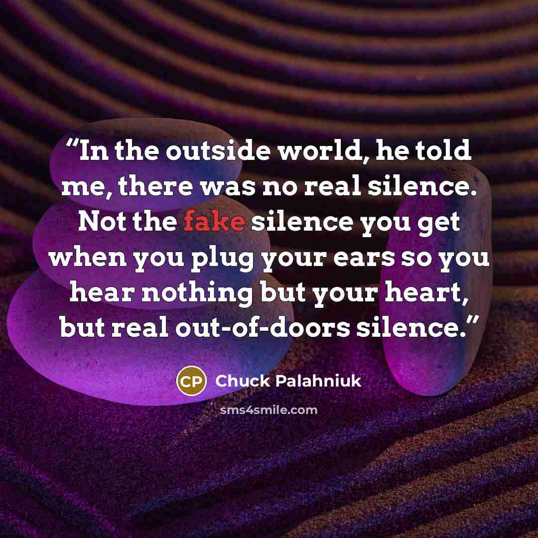 “In the outside world, he told me, there was no real silence. Not the fake silence you get when you plug your ears so you hear nothing but your heart, but real out-of-doors silence.” quote by Chuck Palahniuk