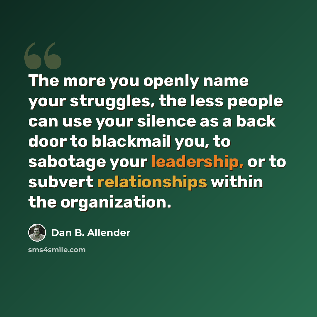 “The more you openly name your struggles, the less people can use your silence as a back door to blackmail you, to sabotage your leadership, or to subvert relationships within the organization.” quote by Dan B. Allender