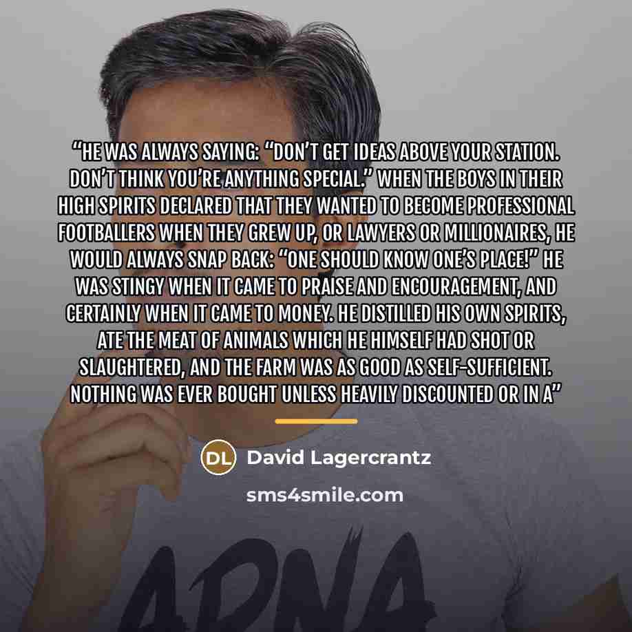 “He was always saying: “Don’t get ideas above your station. Don’t think you’re anything special.” When the boys in their high spirits declared that they wanted to become professional footballers when they grew up, or lawyers or millionaires, he would always snap back: “One should know one’s place!”…” quote by David Lagercrantz