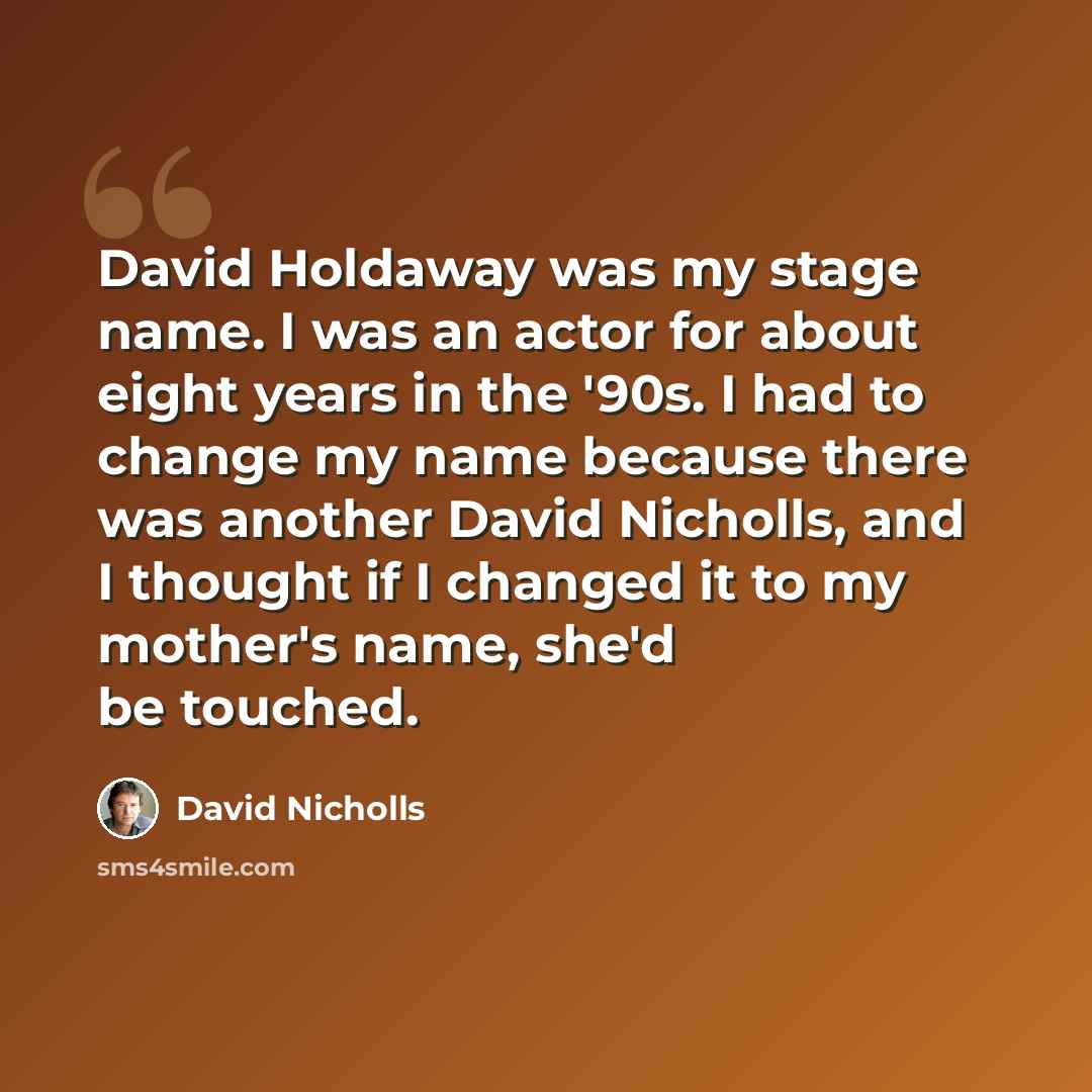 “David Holdaway was my stage name. I was an actor for about eight years in the '90s. I had to change my name because there was another David Nicholls, and I thought if I changed it to my mother's name, she'd be touched.” quote by David Nicholls