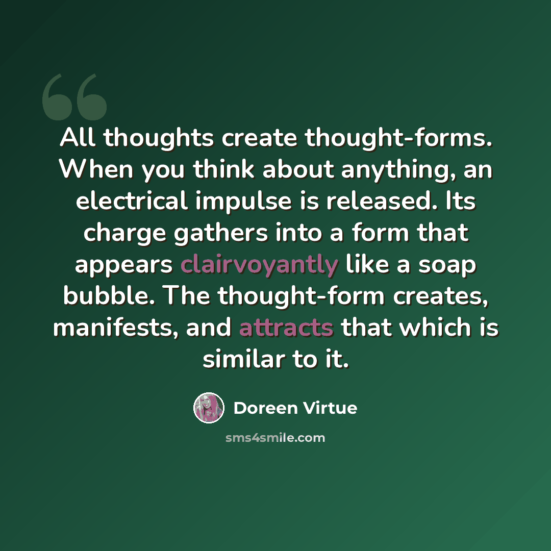 “All thoughts create thought-forms. When you think about anything, an electrical impulse is released. Its charge gathers into a form that appears clairvoyantly like a soap bubble. The thought-form creates, manifests, and attracts that which is similar to it.” quote by Doreen Virtue