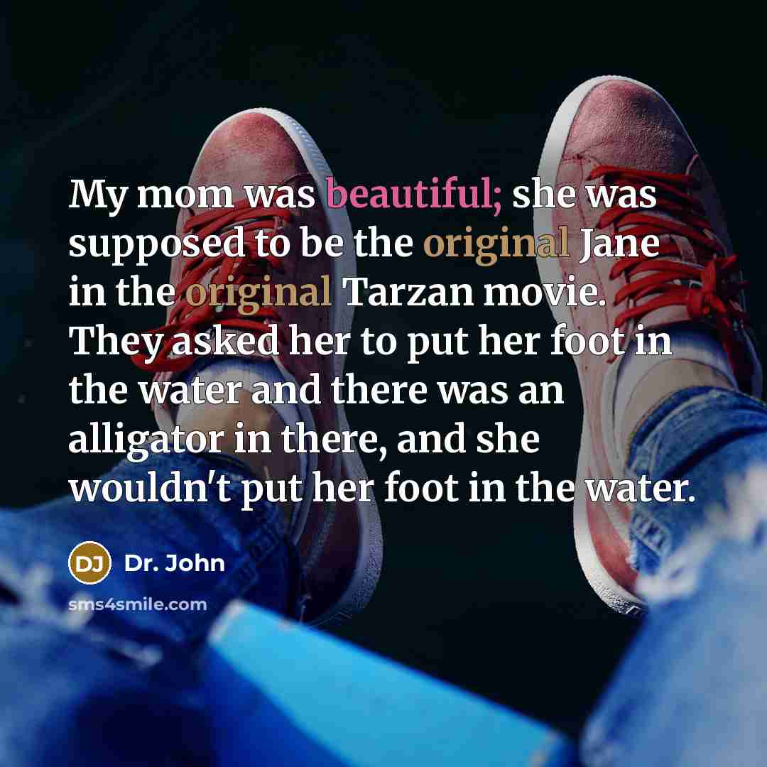 “My mom was beautiful; she was supposed to be the original Jane in the original Tarzan movie. They asked her to put her foot in the water and there was an alligator in there, and she wouldn't put her foot in the water.” quote by Dr. John
