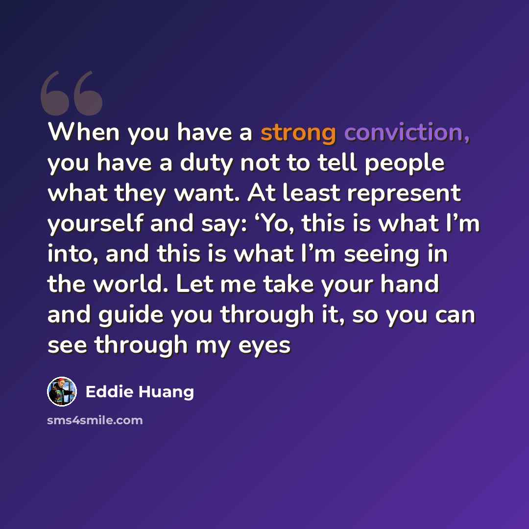 “When you have a strong conviction, you have a duty not to tell people what they want. At least represent yourself and say: ‘Yo, this is what I’m into, and this is what I’m seeing in the world. Let me take your hand and guide you through it, so you can see through my eyes” quote by Eddie Huang