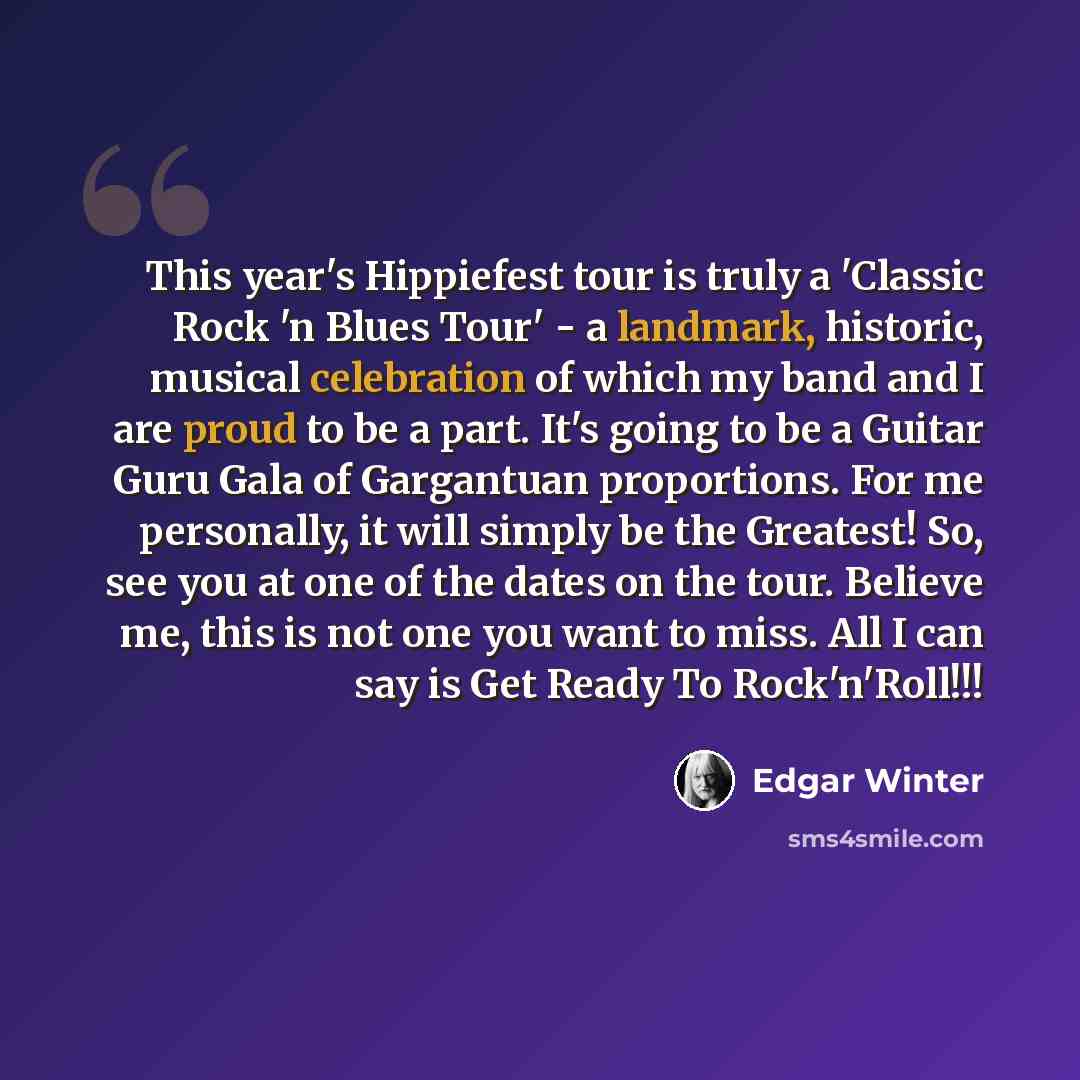 “This year's Hippiefest tour is truly a 'Classic Rock 'n Blues Tour' - a landmark, historic, musical celebration of which my band and I are proud to be a part. It's going to be a Guitar Guru Gala of Gargantuan proportions. For me personally, it will simply be the Greatest! So, see you at one of the…” quote by Edgar Winter