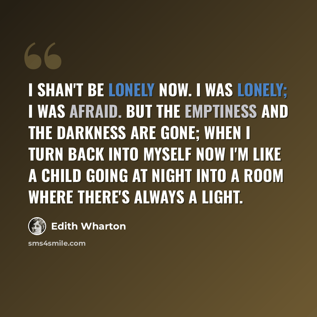 “I shan't be lonely now. I was lonely; I was afraid. But the emptiness and the darkness are gone; when I turn back into myself now I'm like a child going at night into a room where there's always a light.” quote by Edith Wharton