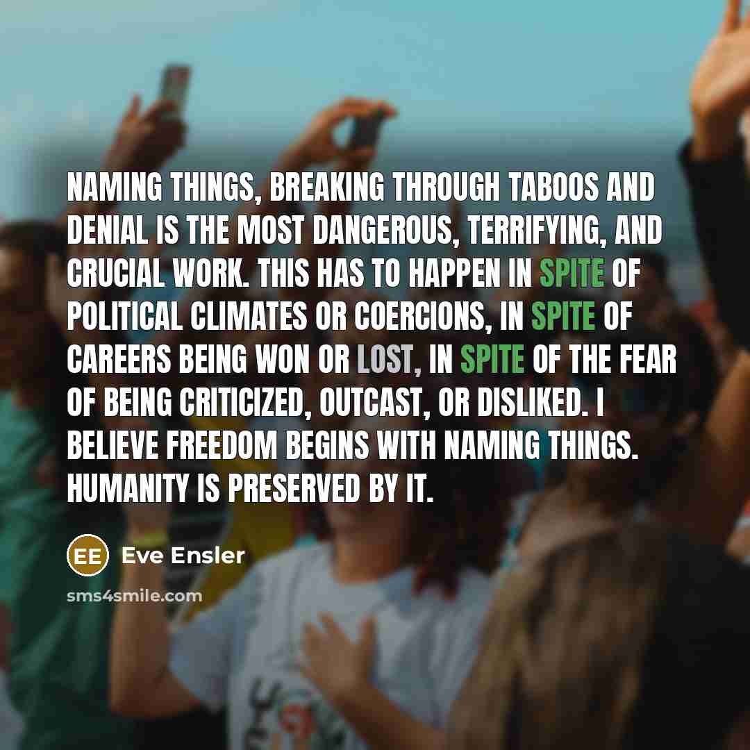 “Naming things, breaking through taboos and denial is the most dangerous, terrifying, and crucial work. This has to happen in spite of political climates or coercions, in spite of careers being won or lost, in spite of the fear of being criticized, outcast, or disliked. I believe freedom begins…” quote by Eve Ensler