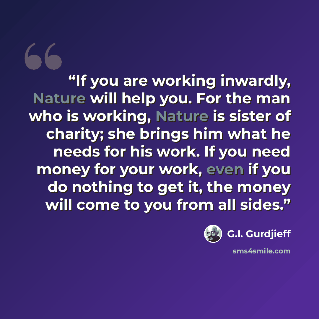 “If you are working inwardly, Nature will help you. For the man who is working, Nature is sister of charity; she brings him what he needs for his work. If you need money for your work, even if you do nothing to get it, the money will come to you from all sides.” quote by G.I. Gurdjieff