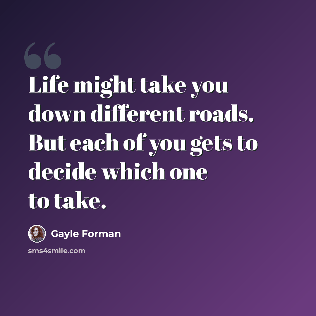 “Life might take you down different roads. But each of you gets to decide which one to take.” quote by Gayle Forman