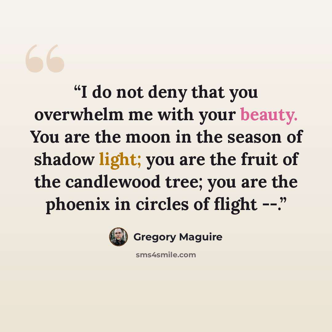 “I do not deny that you overwhelm me with your beauty. You are the moon in the season of shadow light; you are the fruit of the candlewood tree; you are the phoenix in circles of flight --.” quote by Gregory Maguire