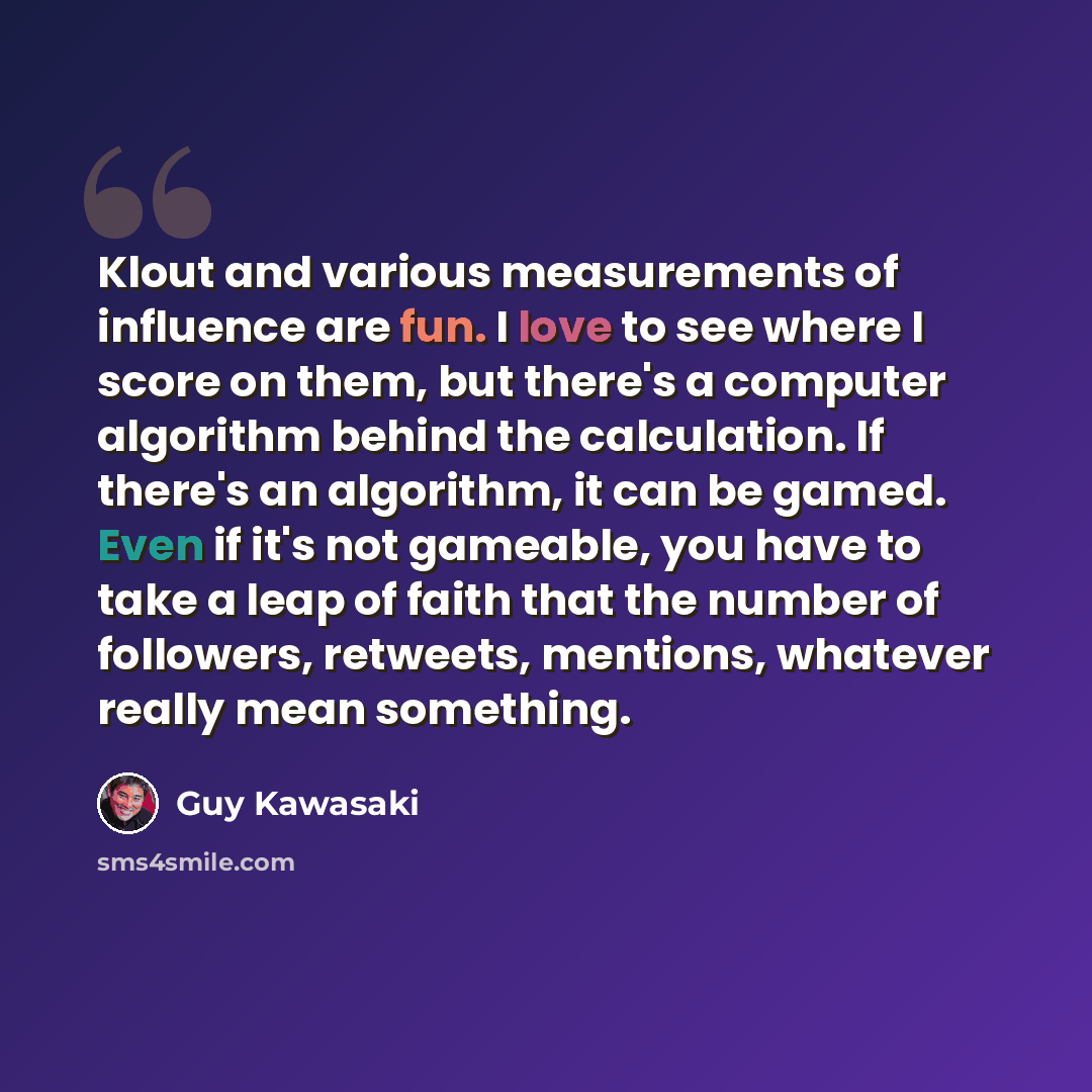 “Klout and various measurements of influence are fun. I love to see where I score on them, but there's a computer algorithm behind the calculation. If there's an algorithm, it can be gamed. Even if it's not gameable, you have to take a leap of faith that the number of followers, retweets, mentions…” quote by Guy Kawasaki