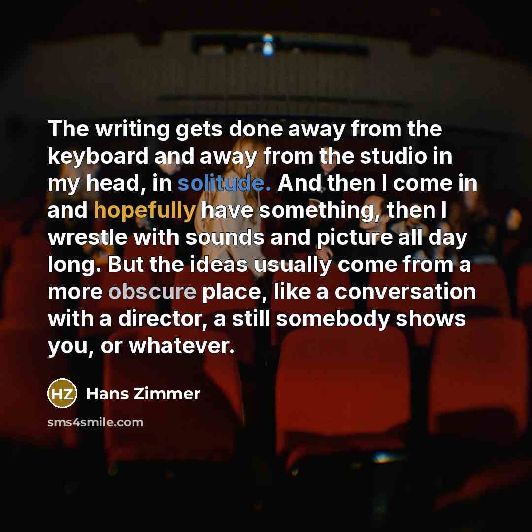 “The writing gets done away from the keyboard and away from the studio in my head, in solitude. And then I come in and hopefully have something, then I wrestle with sounds and picture all day long. But the ideas usually come from a more obscure place, like a conversation with a director, a still…” quote by Hans Zimmer