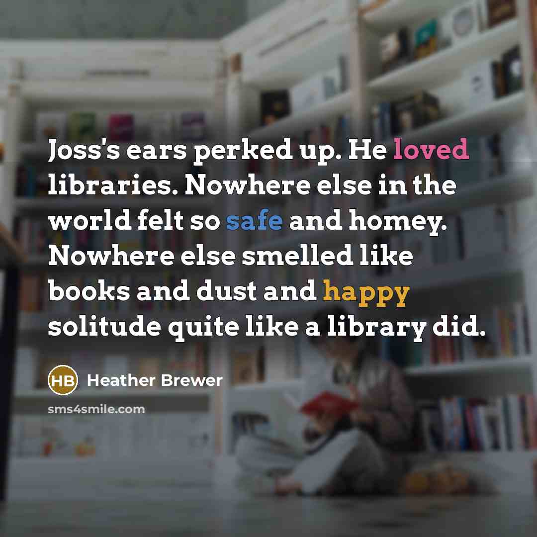 “Joss's ears perked up. He loved libraries. Nowhere else in the world felt so safe and homey. Nowhere else smelled like books and dust and happy solitude quite like a library did.” quote by Heather Brewer