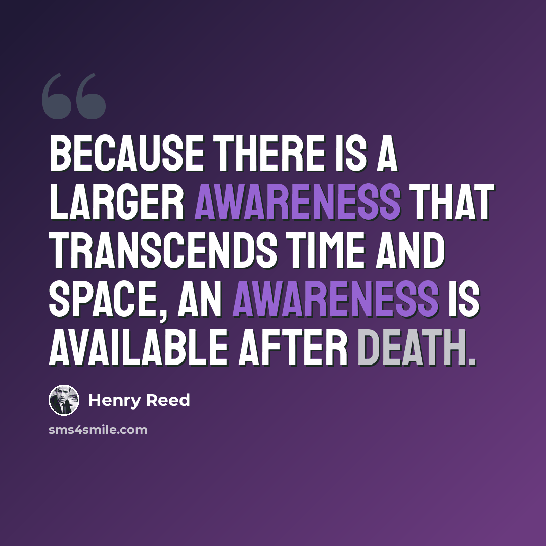 “Because there is a larger awareness that transcends time and space, an awareness is available after death.” quote by Henry Reed
